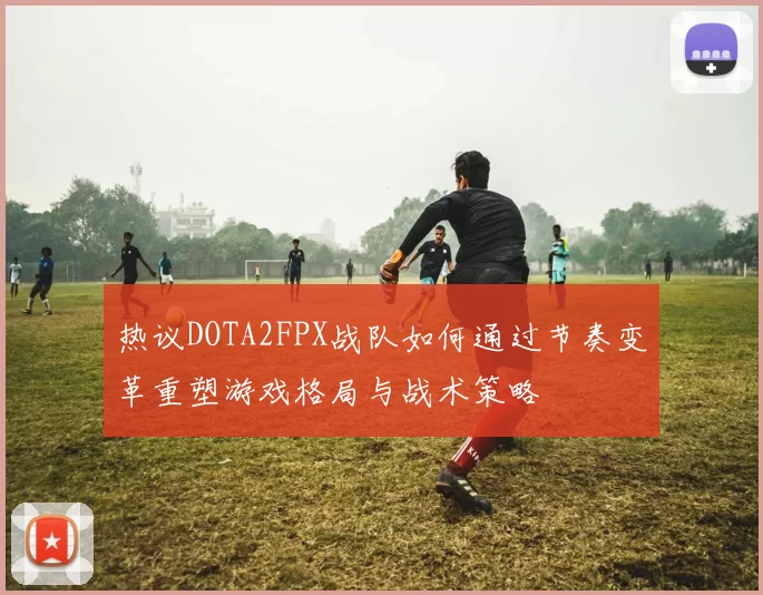 热议DOTA2FPX战队如何通过节奏变革重塑游戏格局与战术策略