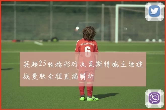英超25轮精彩对决莱斯特城主场迎战曼联全程直播解析