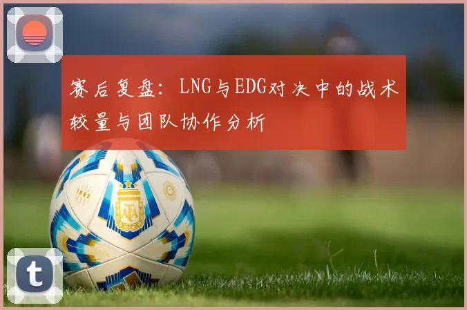 赛后复盘：LNG与EDG对决中的战术较量与团队协作分析