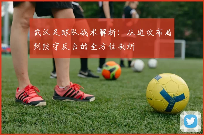 武汉足球队战术解析：从进攻布局到防守反击的全方位剖析