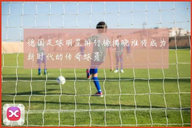 德国足球明星排行榜揭晓谁将成为新时代的传奇球员