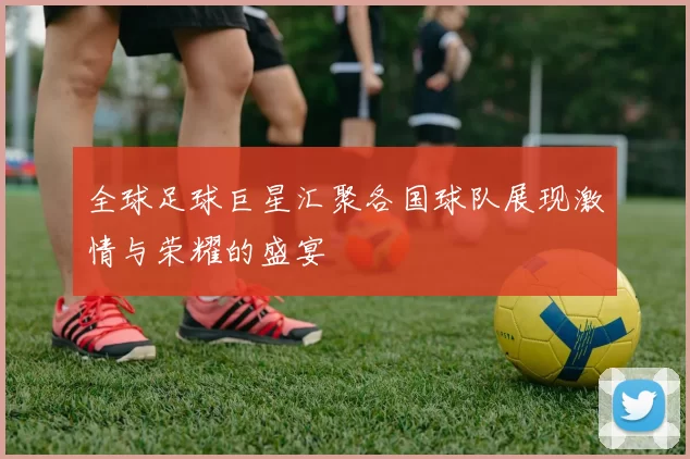 全球足球巨星汇聚各国球队展现激情与荣耀的盛宴