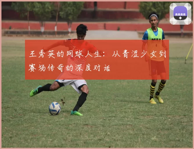 王秀英的网球人生：从青涩少女到赛场传奇的深度对话
