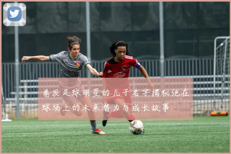 卷发足球明星的儿子名字揭秘他在球场上的未来潜力与成长故事