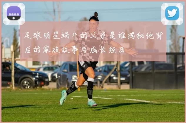 足球明星蜗牛的父亲是谁揭秘他背后的家族故事与成长经历
