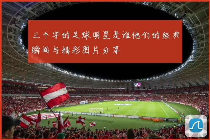 三个字的足球明星是谁他们的经典瞬间与精彩图片分享