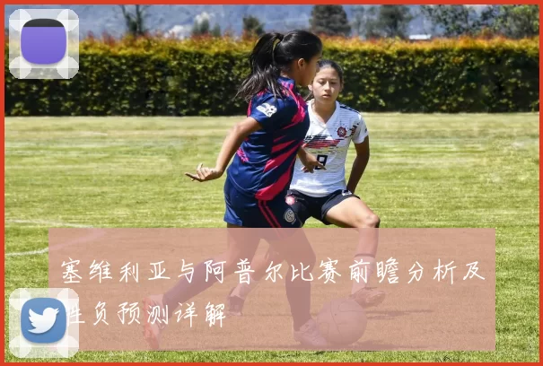 塞维利亚与阿普尔比赛前瞻分析及胜负预测详解