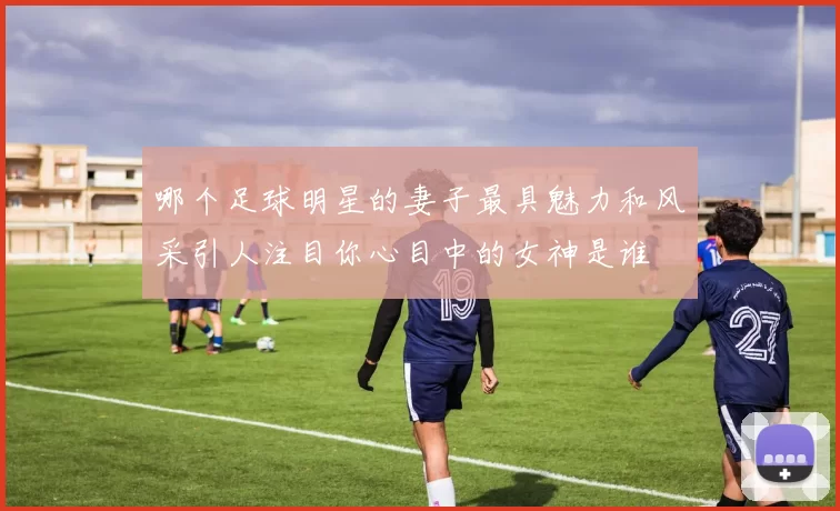 哪个足球明星的妻子最具魅力和风采引人注目你心目中的女神是谁