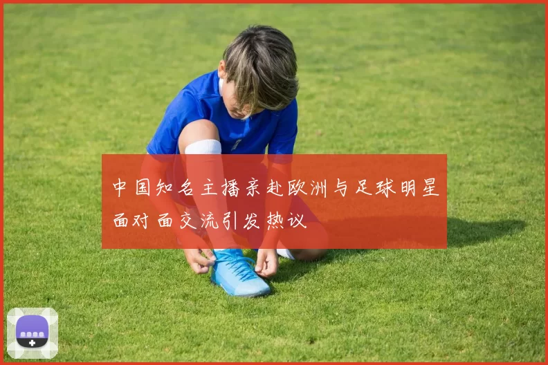 中国知名主播亲赴欧洲与足球明星面对面交流引发热议