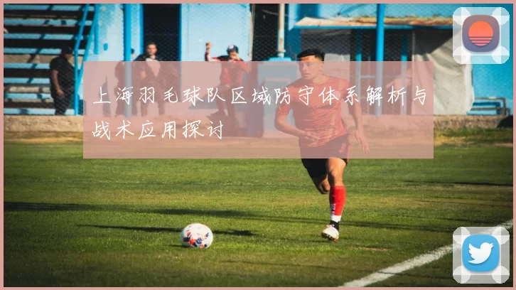 上海羽毛球队区域防守体系解析与战术应用探讨
