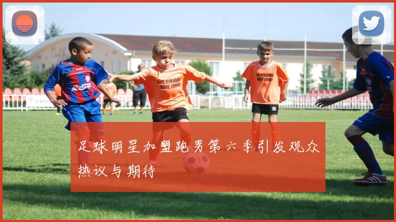 足球明星加盟跑男第六季引发观众热议与期待