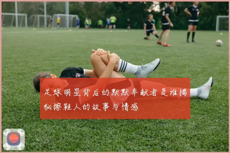 足球明星背后的默默奉献者是谁揭秘擦鞋人的故事与情感