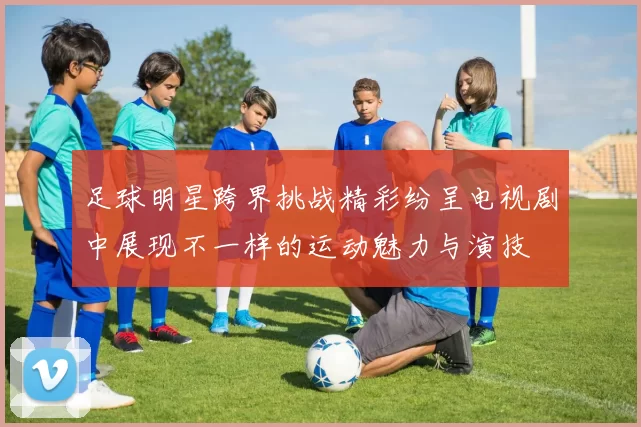 足球明星跨界挑战精彩纷呈电视剧中展现不一样的运动魅力与演技