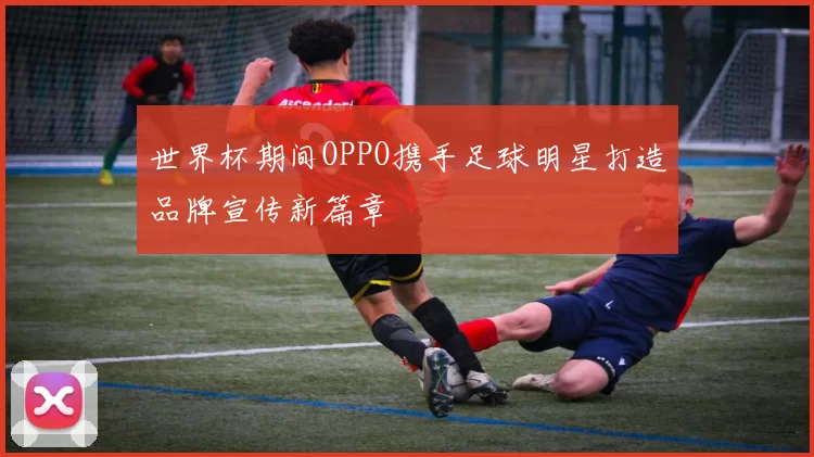 世界杯期间OPPO携手足球明星打造品牌宣传新篇章