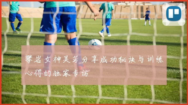 攀岩女神吴芳分享成功秘诀与训练心得的独家专访