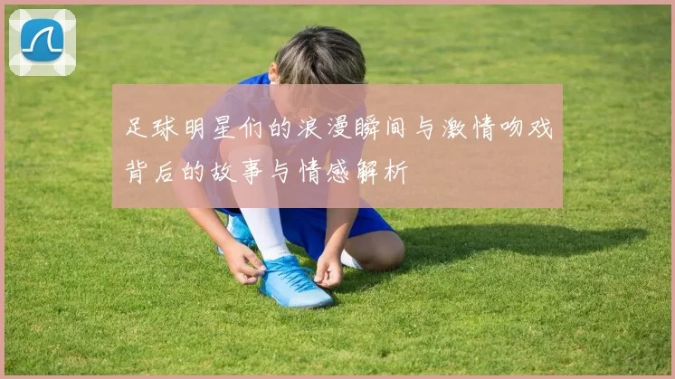 足球明星们的浪漫瞬间与激情吻戏背后的故事与情感解析