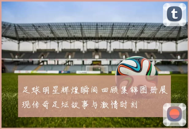 足球明星辉煌瞬间回顾集锦图册展现传奇足坛故事与激情时刻