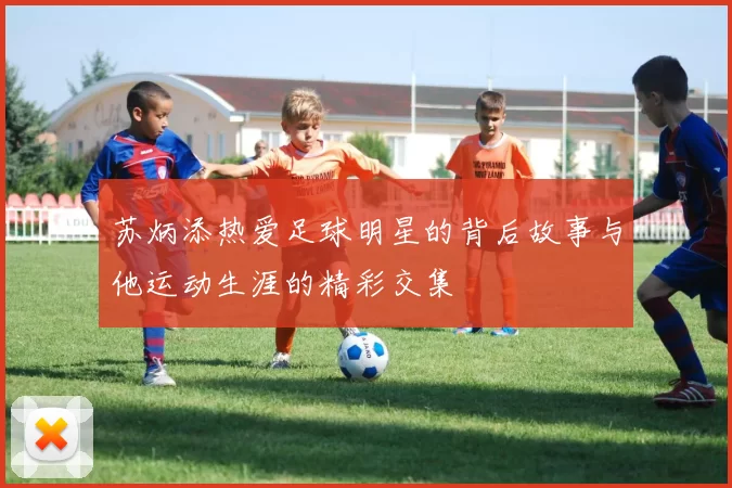 苏炳添热爱足球明星的背后故事与他运动生涯的精彩交集