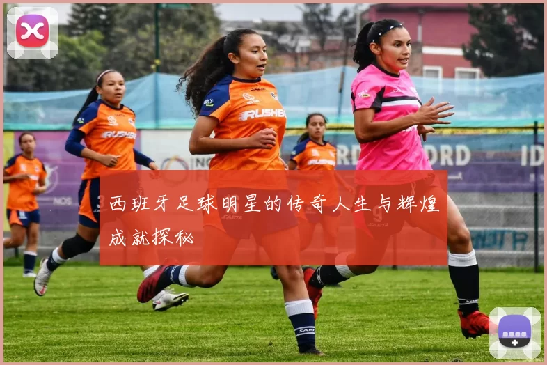 西班牙足球明星的传奇人生与辉煌成就探秘