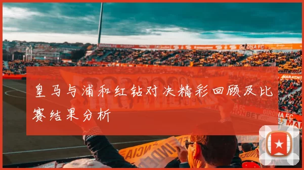 皇马与浦和红钻对决精彩回顾及比赛结果分析