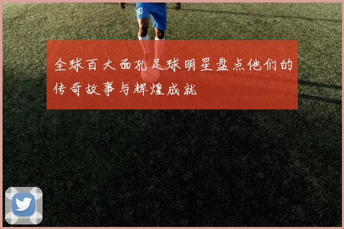 全球百大面孔足球明星盘点他们的传奇故事与辉煌成就