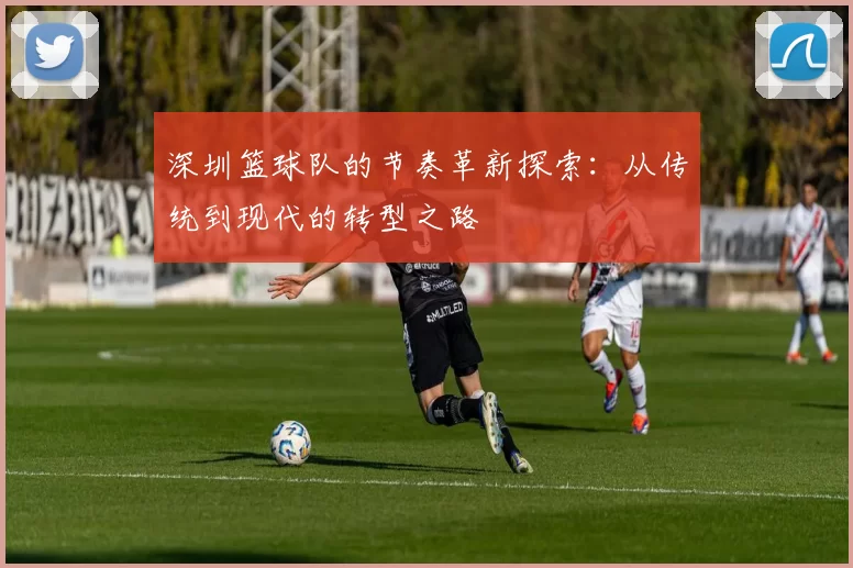 深圳篮球队的节奏革新探索：从传统到现代的转型之路