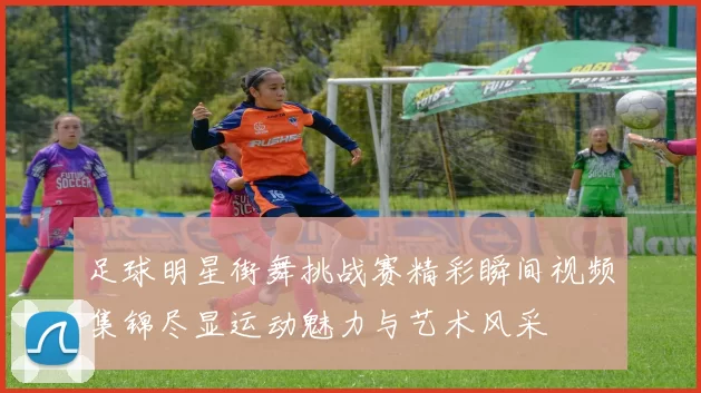 足球明星街舞挑战赛精彩瞬间视频集锦尽显运动魅力与艺术风采