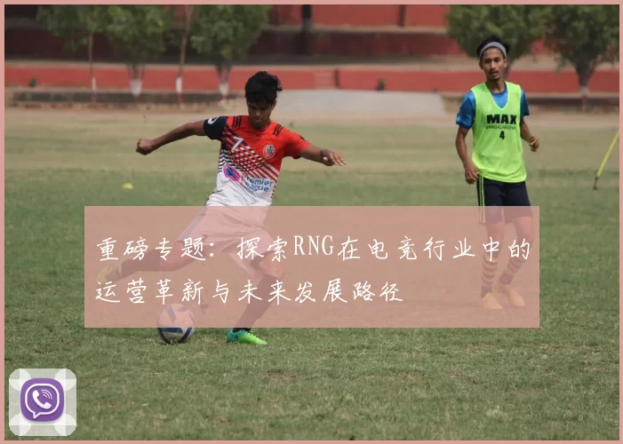 重磅专题：探索RNG在电竞行业中的运营革新与未来发展路径