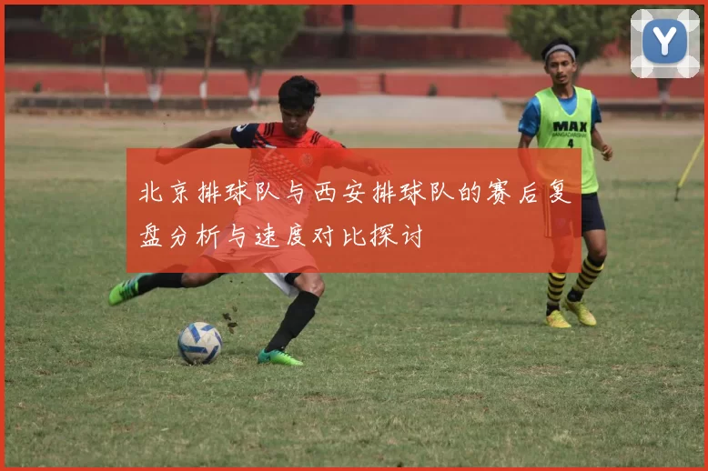 北京排球队与西安排球队的赛后复盘分析与速度对比探讨