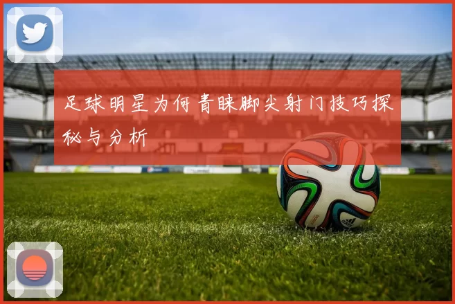 足球明星为何青睐脚尖射门技巧探秘与分析