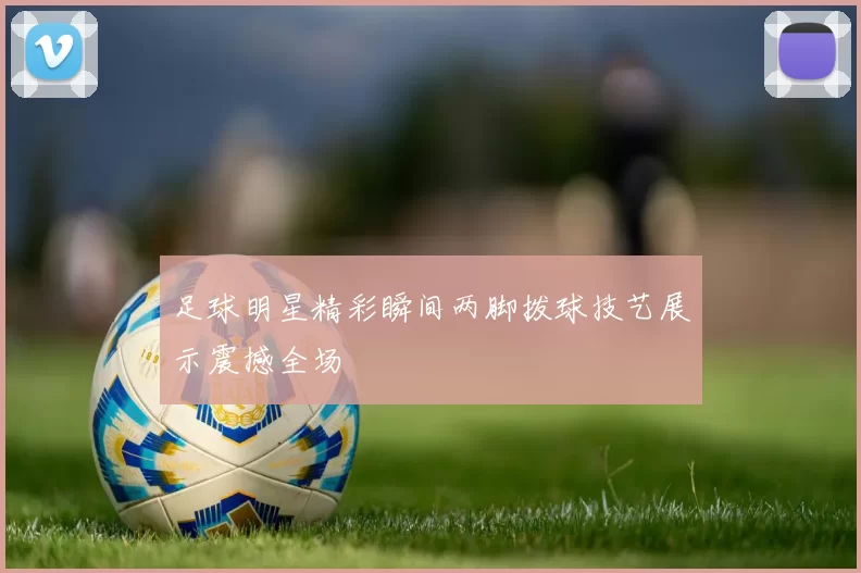 足球明星精彩瞬间两脚拨球技艺展示震撼全场