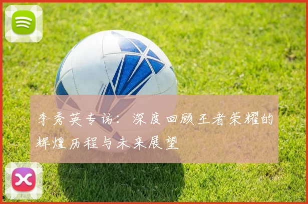李秀英专访：深度回顾王者荣耀的辉煌历程与未来展望