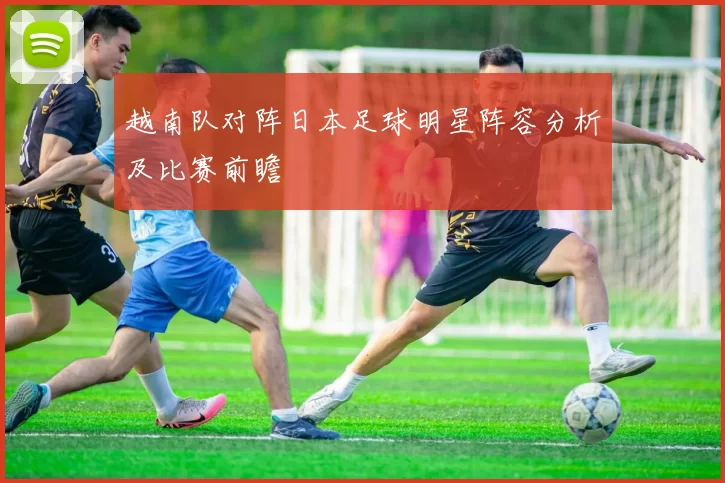 越南队对阵日本足球明星阵容分析及比赛前瞻