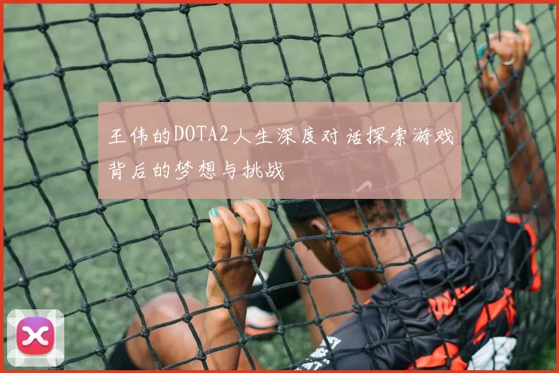 王伟的DOTA2人生深度对话探索游戏背后的梦想与挑战