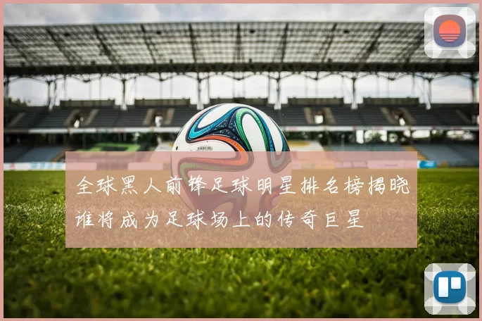 全球黑人前锋足球明星排名榜揭晓谁将成为足球场上的传奇巨星