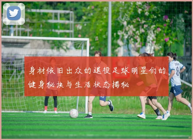 身材依旧出众的退役足球明星们的健身秘诀与生活状态揭秘