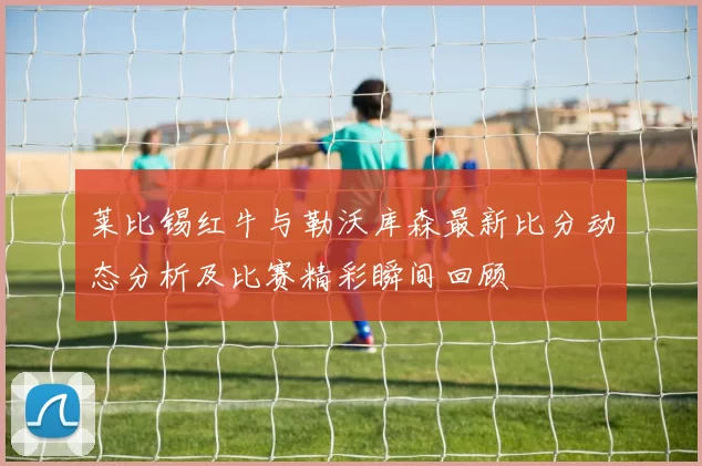 莱比锡红牛与勒沃库森最新比分动态分析及比赛精彩瞬间回顾