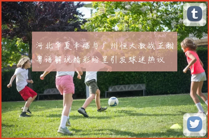 河北华夏幸福与广州恒大激战正酣粤语解说精彩纷呈引发球迷热议