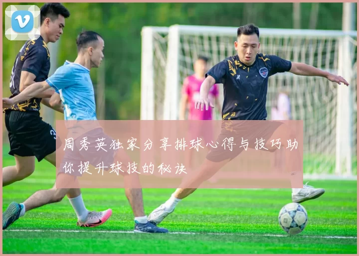 周秀英独家分享排球心得与技巧助你提升球技的秘诀