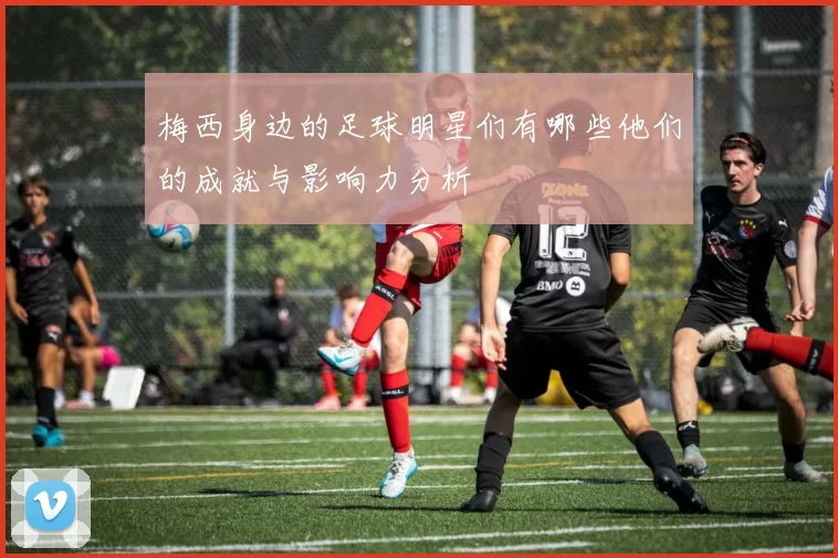 梅西身边的足球明星们有哪些他们的成就与影响力分析