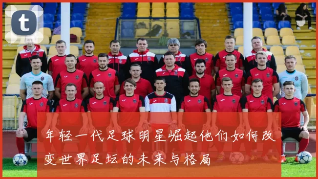 年轻一代足球明星崛起他们如何改变世界足坛的未来与格局