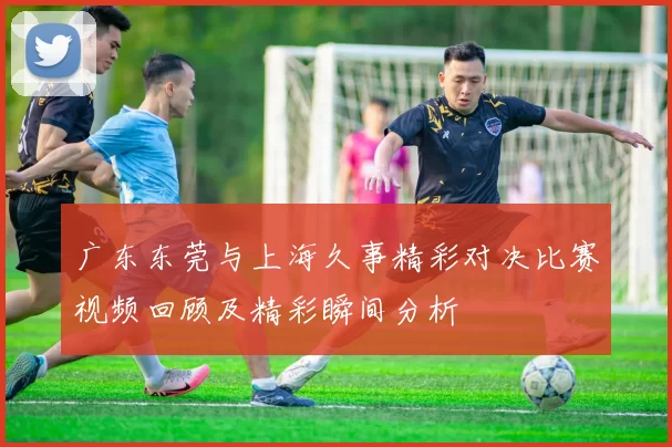 广东东莞与上海久事精彩对决比赛视频回顾及精彩瞬间分析