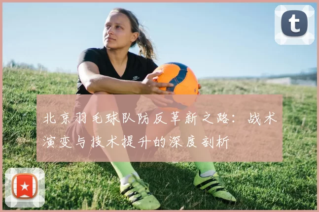 北京羽毛球队防反革新之路：战术演变与技术提升的深度剖析