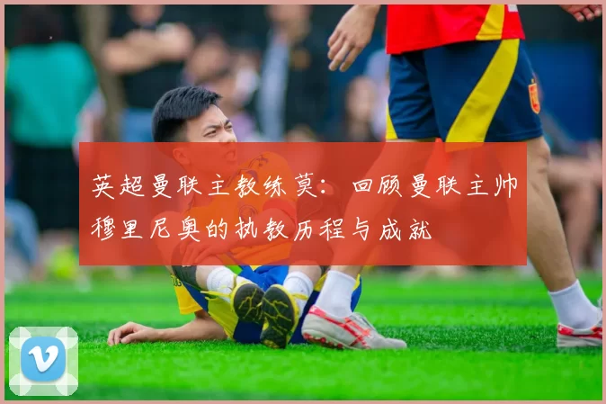 英超曼联主教练莫：回顾曼联主帅穆里尼奥的执教历程与成就