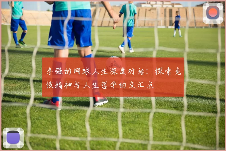 李强的网球人生深度对话：探索竞技精神与人生哲学的交汇点