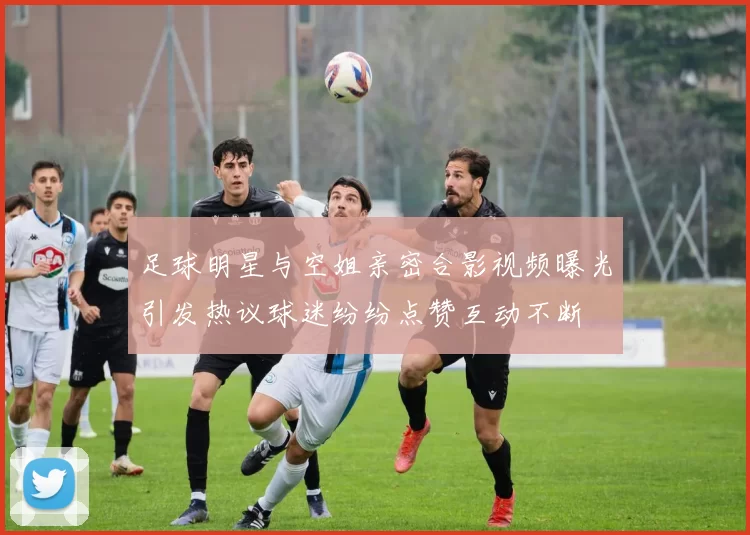 足球明星与空姐亲密合影视频曝光引发热议球迷纷纷点赞互动不断