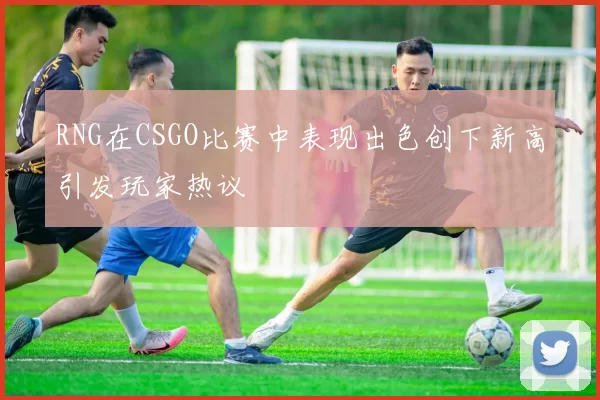 RNG在CSGO比赛中表现出色创下新高引发玩家热议