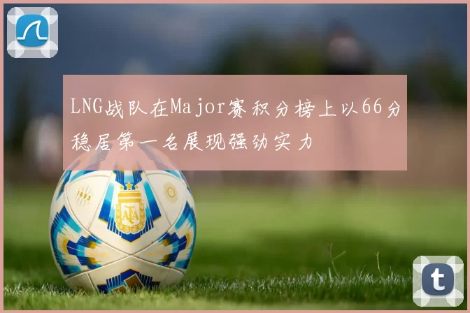 LNG战队在Major赛积分榜上以66分稳居第一名展现强劲实力