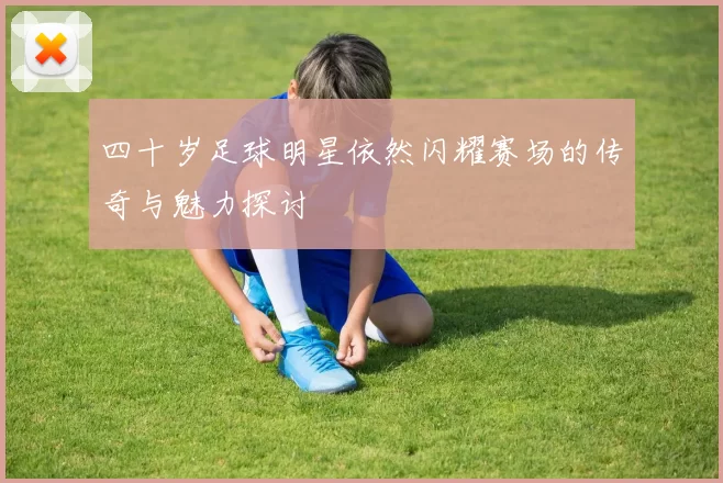 四十岁足球明星依然闪耀赛场的传奇与魅力探讨