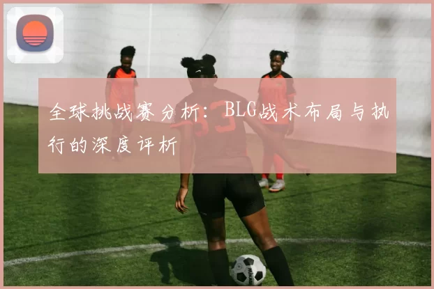 全球挑战赛分析：BLG战术布局与执行的深度评析
